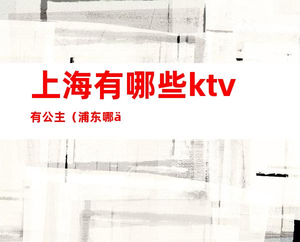 上海有哪些ktv有公主(浦东哪个ktv公主好)