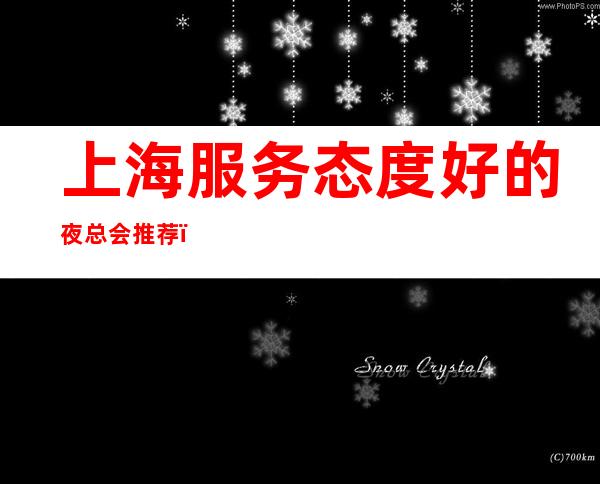 上海服务态度好的夜总会推荐，上海皇都娱乐会所安排有面子