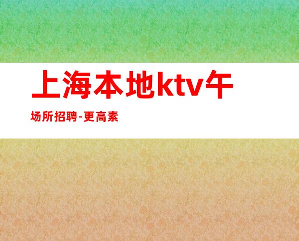 上海本地ktv午场所招聘-更高素场-20场机遇不要错过