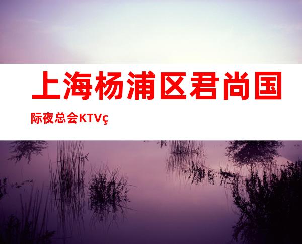 上海杨浦区君尚国际夜总会KTV真实招聘夜总会即将营业直招聘