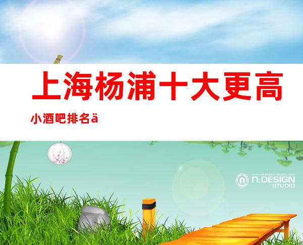 上海杨浦十大更高小酒吧排名一览/酒吧预定即送酒水
