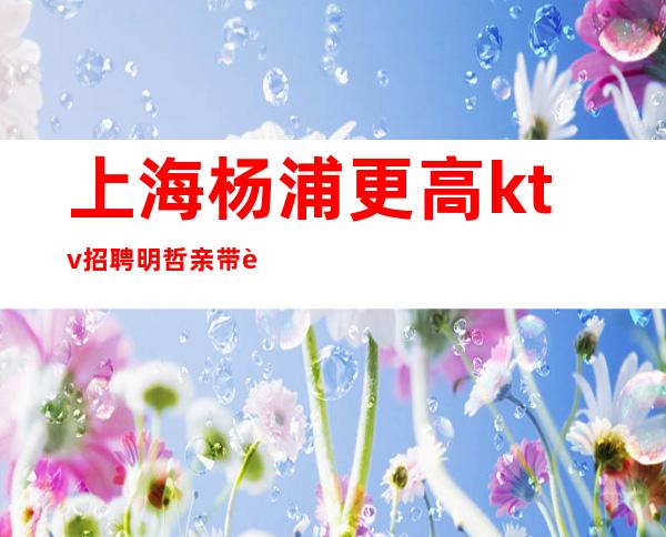上海杨浦更高ktv招聘明哲亲带轻轻松松挑战高薪