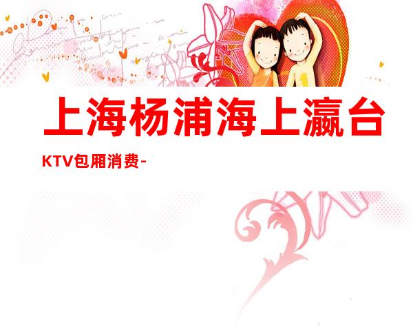 上海杨浦海上瀛台KTV包厢消费-联系方式-环境价格