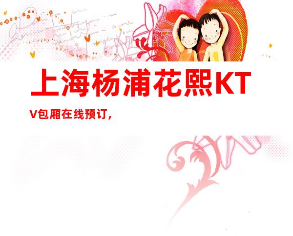 上海杨浦花熙KTV包厢在线预订,打折送酒,全程经理接待!