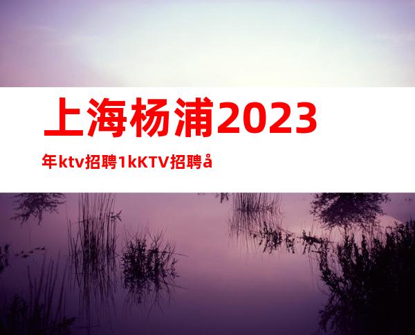 上海杨浦2023年ktv招聘1kKTV招聘哪个大