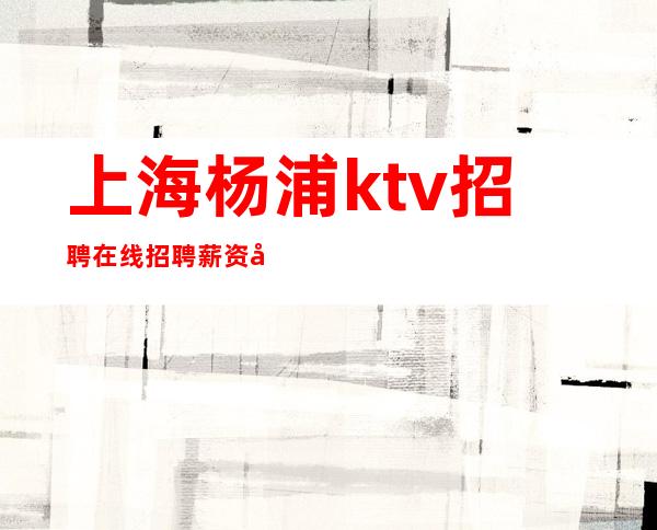 上海杨浦ktv招聘在线招聘薪资待遇好 生意稳定保证上班