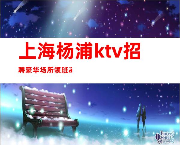 上海杨浦ktv招聘豪华场所领班亲招亲带无费用场内直招聘