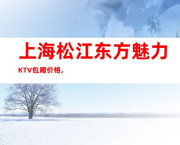 上海松江东方魅力KTV包厢价格,人均消费,松江区商务KTV会所