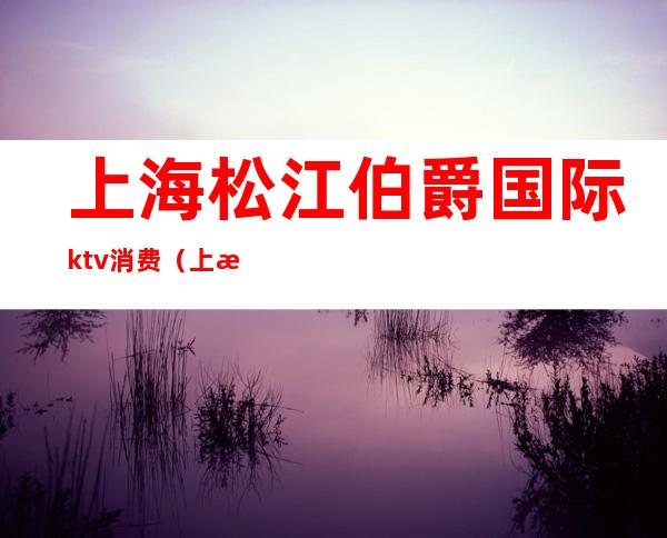 上海松江伯爵国际ktv消费(上海伯爵ktv在什么地方)