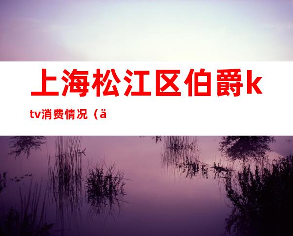 上海松江区伯爵ktv消费情况(上海伯爵ktv消费多少)