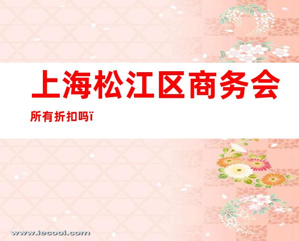 上海松江区商务会所有折扣吗,上海东方魅力ktv夜总会豪华不