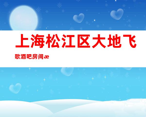 上海松江区大地飞歌酒吧房间消费排名一览酒吧娱乐攻略