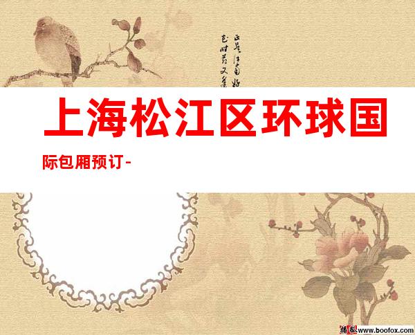 上海松江区环球国际包厢预订-上海夜总会订房信息-避免踩坑