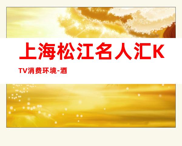 上海松江名人汇KTV消费环境-酒水咨询-预订介绍