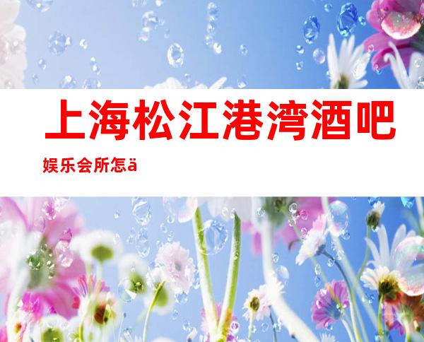 上海松江港湾酒吧娱乐会所怎么样,松江区好玩不贵的场所推荐!