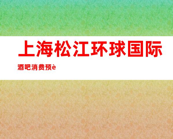 上海松江环球国际酒吧消费预订-包房价格-咨询攻略