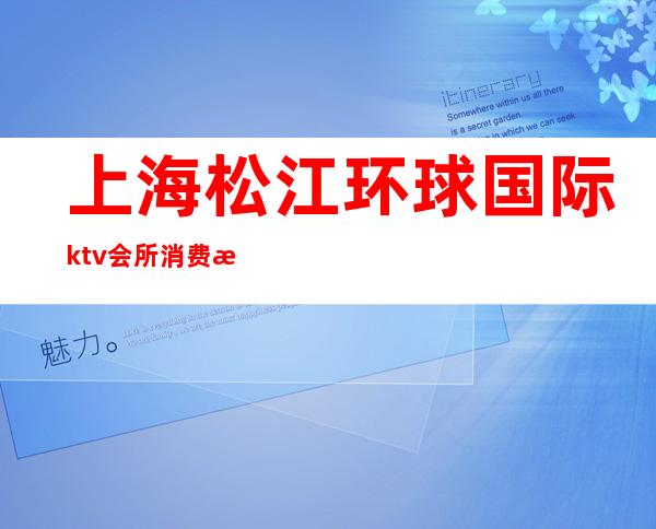 上海松江环球国际ktv会所消费水平（松江环球国际ktv会所怎么样）