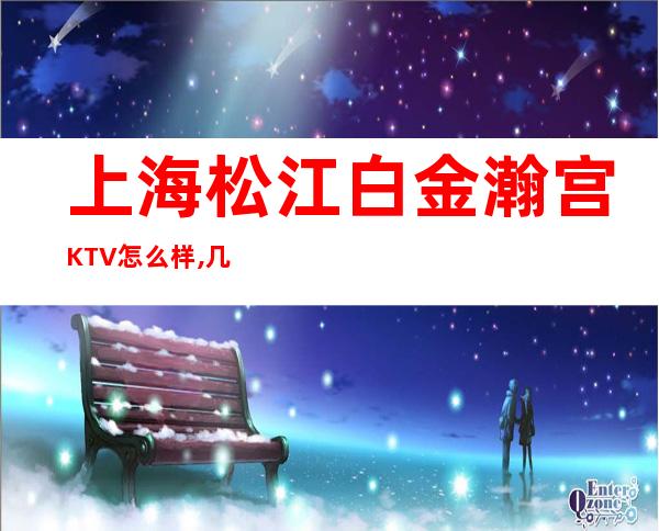 上海松江白金瀚宫KTV怎么样,几块的,消费价格,好玩吗？