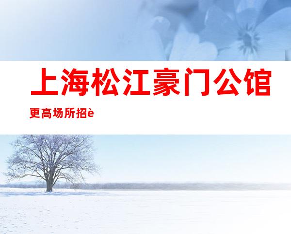 上海松江豪门公馆更高场所招聘信息带你打开夜总会赚道路