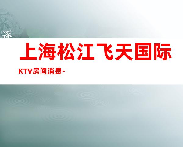 上海松江飞天国际KTV房间消费-酒水价格-预订攻略