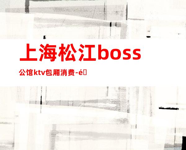 上海松江boss公馆ktv包厢消费-酒水价格-预订介绍