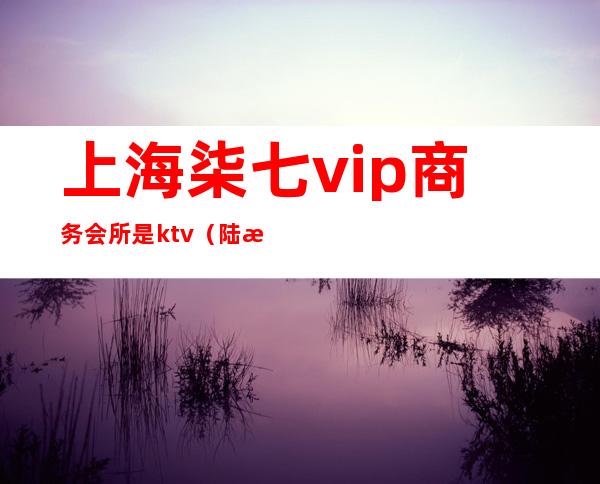 上海柒七vip商务会所是ktv(陆柒捌国际会所)