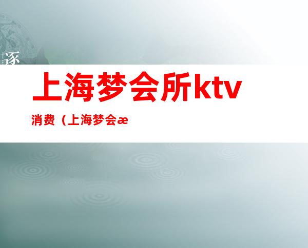 上海梦会所ktv消费（上海梦会所ktv消费高吗）