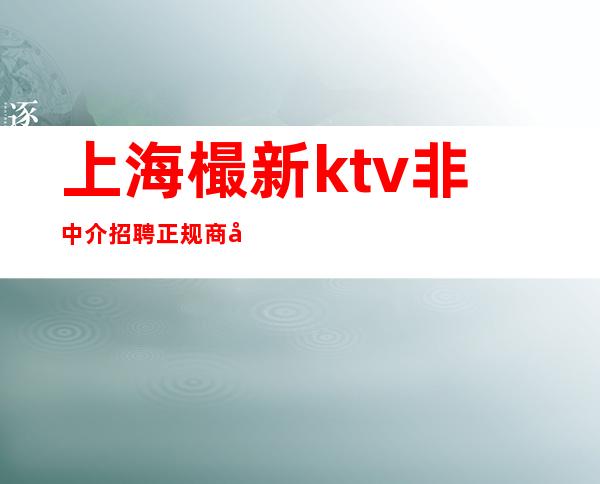 上海樶新ktv非中介招聘正规商务会所天天净收入