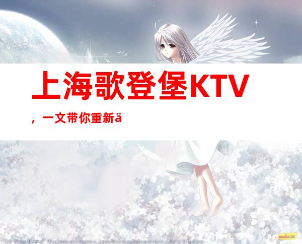 上海歌登堡KTV,一文带你重新了解这家店详情