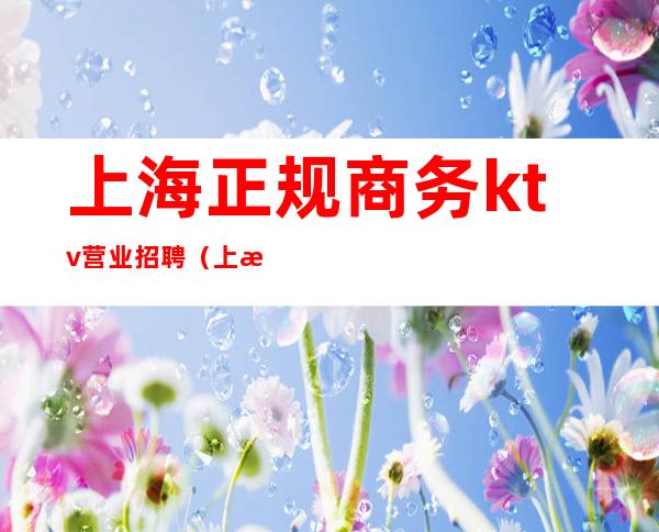 上海正规商务ktv营业招聘(上海ktv招聘最新招聘)
