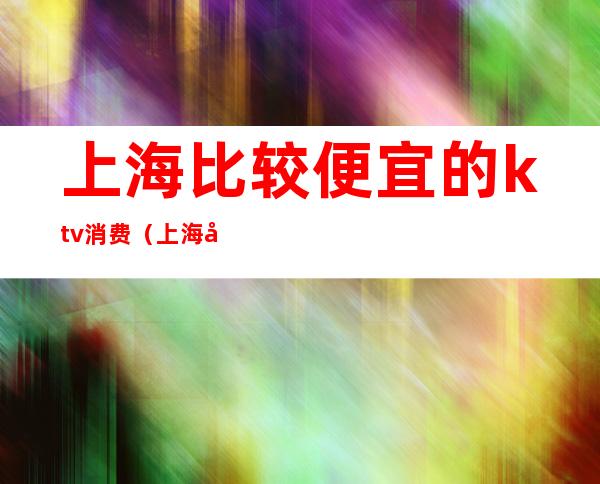 上海比较便宜的ktv消费(上海哪个ktv消费最高)