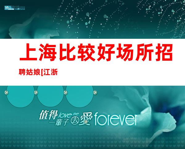 上海比较好场所招聘姑娘[江浙沪实力团队军哥亲带]不收费