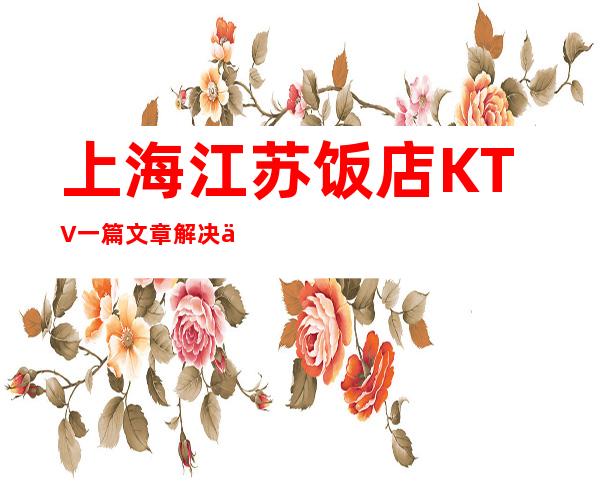 上海江苏饭店KTV一篇文章解决你平平无奇的夜晚