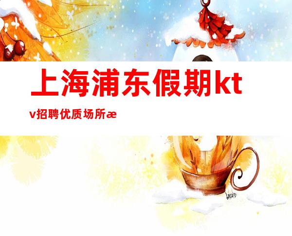 上海浦东假期ktv招聘优质场所正常上班-要赚看过来