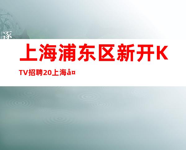 上海浦东区新开KTV招聘/20上海夜总会直招