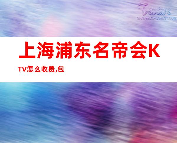 上海浦东名帝会KTV怎么收费,包厢价格,联系方式