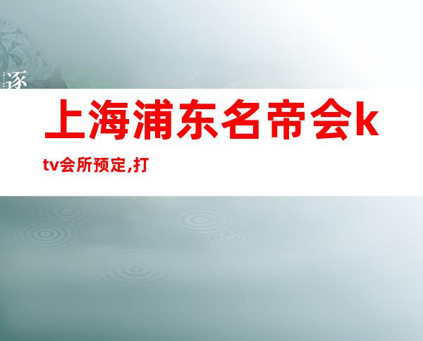 上海浦东名帝会ktv会所预定,打折送酒,经理全程接待