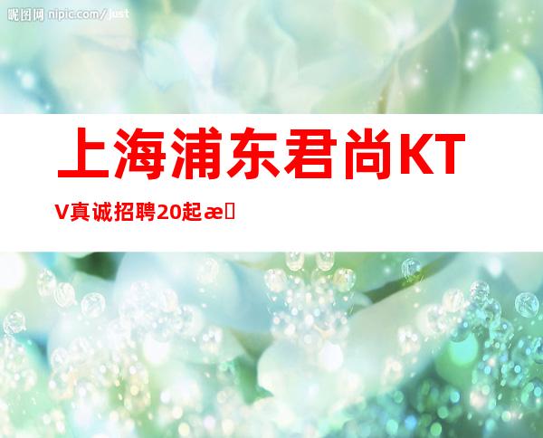 上海浦东君尚KTV真诚招聘20起无需酒量好往下看少走弯路