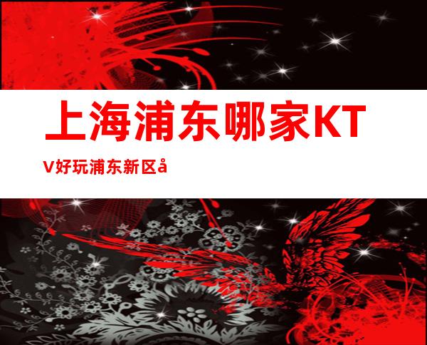 上海浦东哪家KTV好玩? 浦东新区值得推荐的商务KTV有哪些?