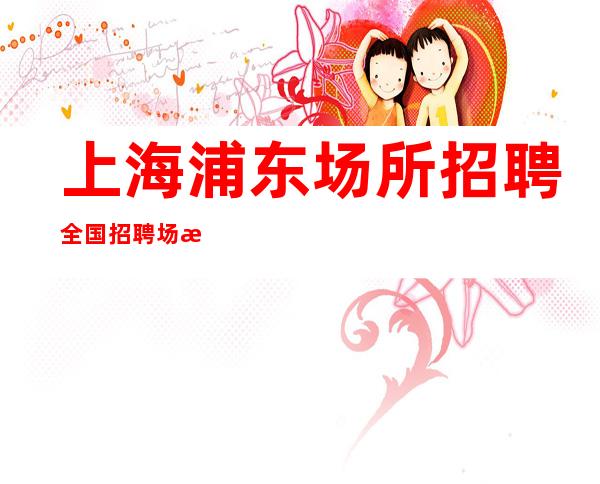 上海浦东场所招聘全国招聘场所招聘哪个大