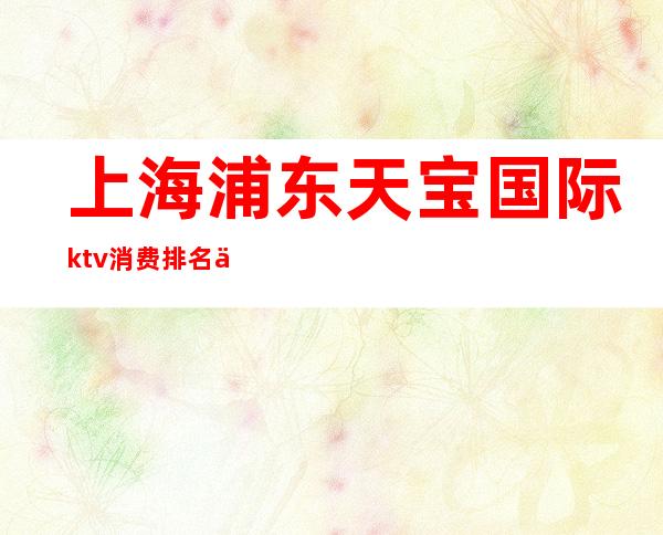 上海浦东天宝国际ktv消费排名一览KTV娱乐攻略