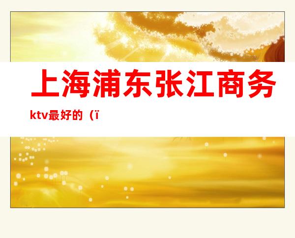 上海浦东张江商务ktv最好的()
