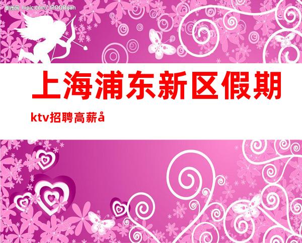 上海浦东新区假期ktv招聘高薪工作更高正规娱乐会所
