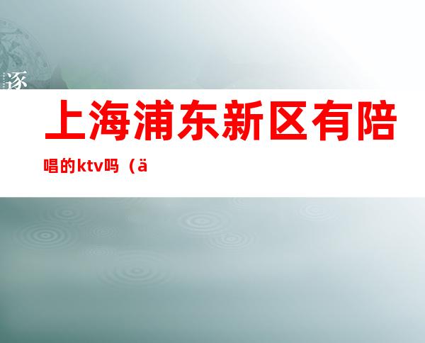 上海浦东新区有陪唱的ktv吗(上海一般的ktv可以叫陪唱吗)