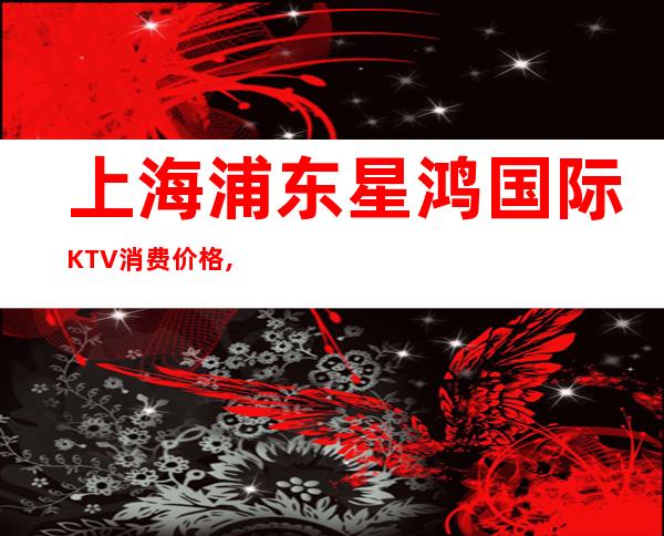 上海浦东星鸿国际KTV消费价格,房间低消,点评口碑