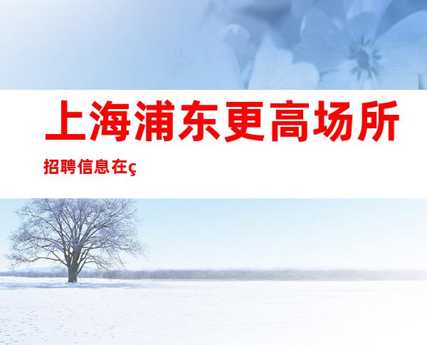 上海浦东更高场所招聘信息在线招聘实力领班带你赚