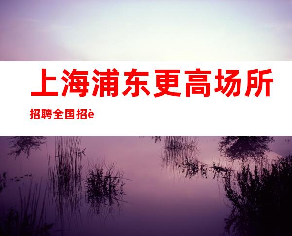 上海浦东更高场所招聘全国招聘(改变现状真实直招)
