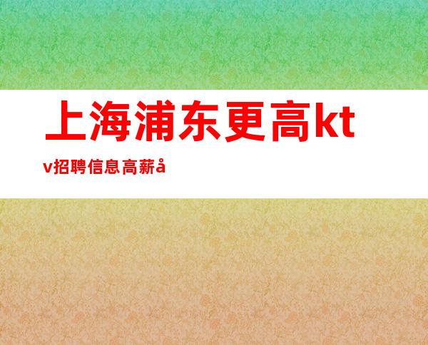 上海浦东更高ktv招聘信息高薪工作夜总会旺季严重缺人