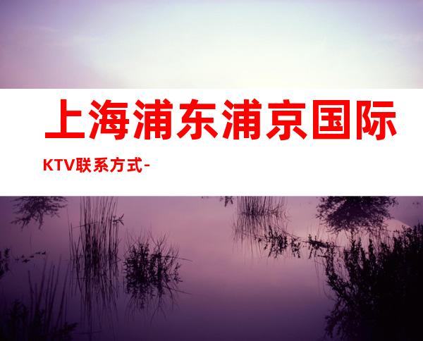 上海浦东浦京国际KTV联系方式-包厢环境-消费价格
