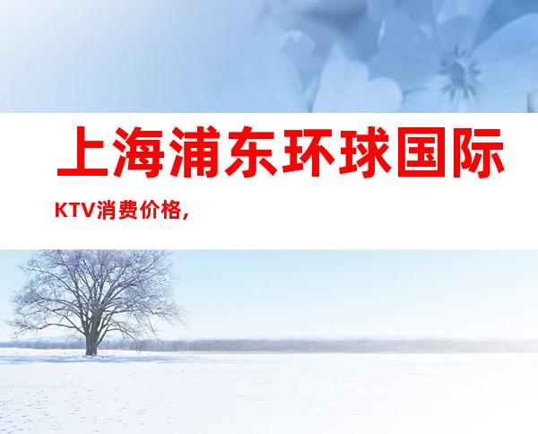 上海浦东环球国际KTV消费价格,口碑点评,预定介绍